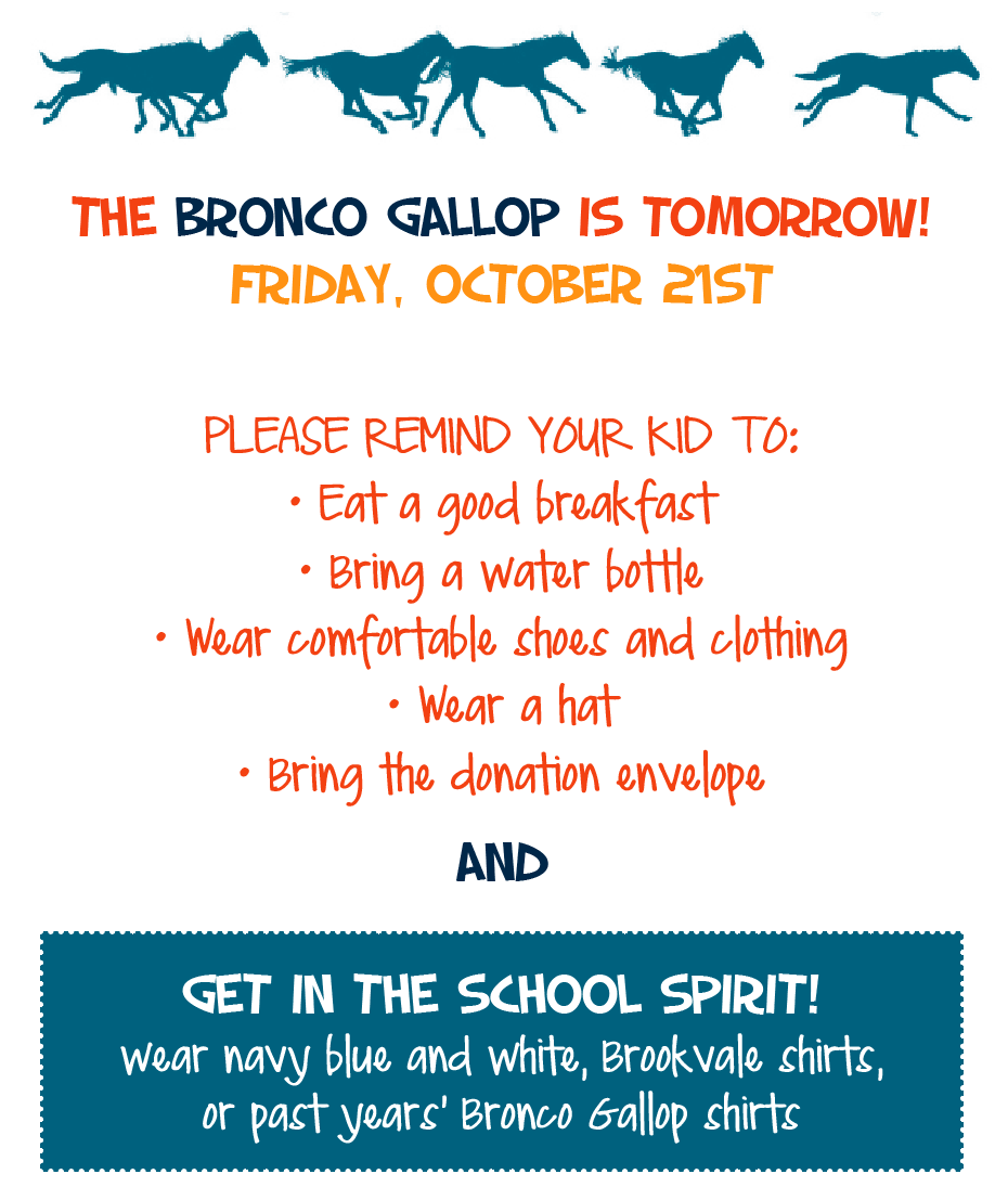 The BRONCO GALLOP is TOMORROW! Friday, October 21st PLEASE REMIND YOUR KID TO: • Eat a good breakfast • Bring a water bottle • Wear comfortable shoes and clothing • Wear a hat • Bring the donation envelope AND ￼￼ Get in the School Spirit! wear navy blue and white, Brookvale shirts, or past years’ Bronco Gallop shirts